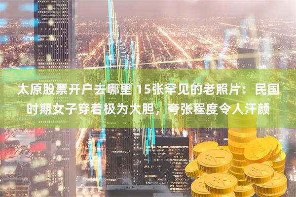 太原股票开户去哪里 15张罕见的老照片:民国时期女子穿着极为大胆,夸张程度令人汗颜