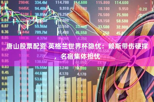 唐山股票配资 英格兰世界杯隐忧：赖斯带伤硬撑，名宿集体担忧