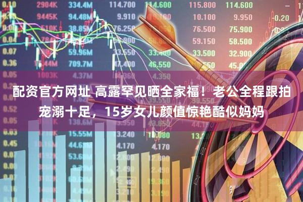 配资官方网址 高露罕见晒全家福！老公全程跟拍宠溺十足，15岁女儿颜值惊艳酷似妈妈