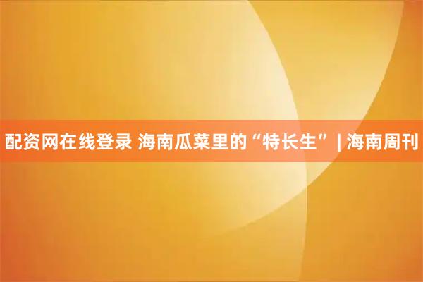 配资网在线登录 海南瓜菜里的“特长生” | 海南周刊