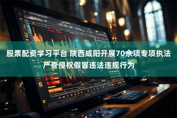 股票配资学习平台 陕西咸阳开展70余项专项执法严查侵权假冒违法违规行为