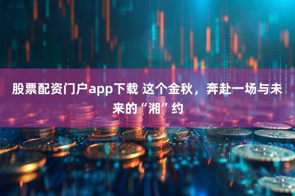 股票配资门户app下载 这个金秋，奔赴一场与未来的“湘”约